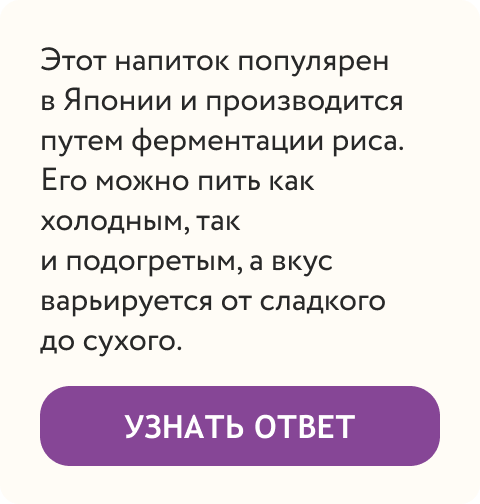  Этот напиток популярен в Японии и производится путем ферментации риса. Его можно пить как холодным, так и подогретым, а вкус варьируется от сладкого до сухого. | Узнать ответ